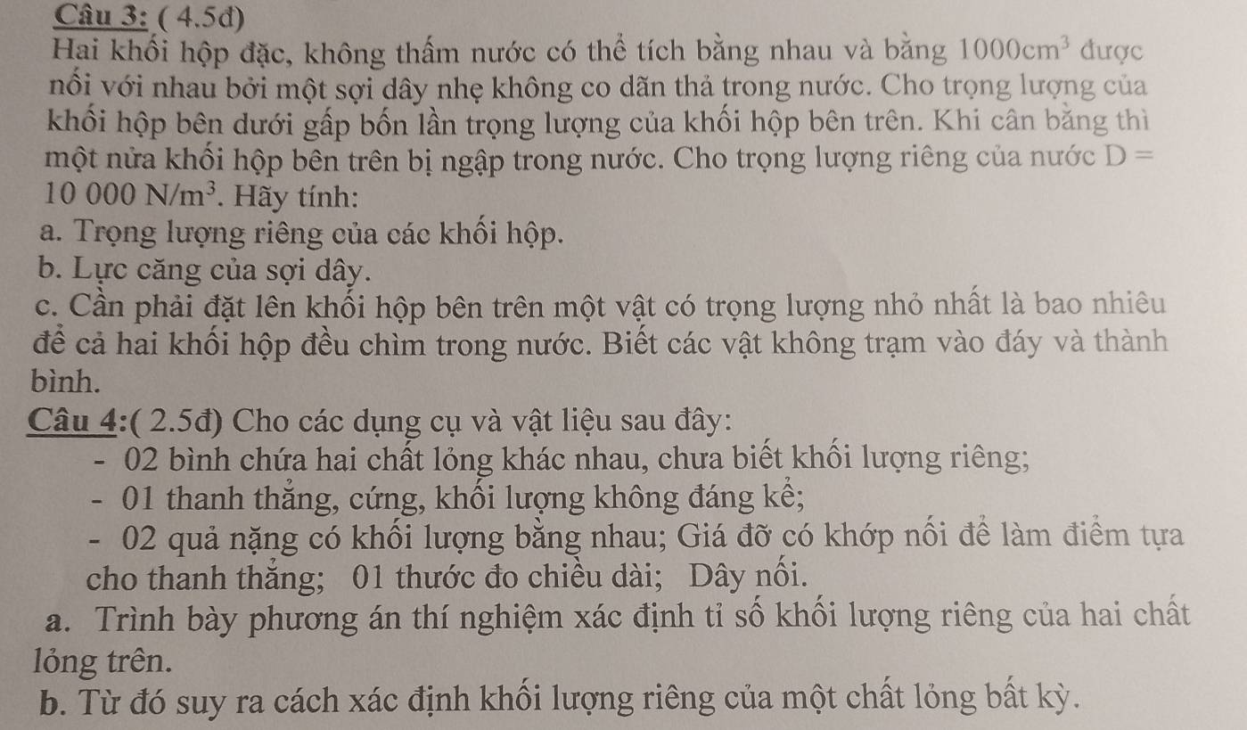 ( 4.5d) 
Hai khối hộp đặc, không thấm nước có thể tích bằng nhau và bằng 1000cm^3 được 
nổi với nhau bởi một sợi dây nhẹ không co dãn thả trong nước. Cho trọng lượng của 
khối hộp bên dưới gấp bốn lần trọng lượng của khối hộp bên trên. Khi cân bằng thì 
một nửa khối hộp bên trên bị ngập trong nước. Cho trọng lượng riêng của nước D=
10000N/m^3. Hãy tính: 
a. Trọng lượng riêng của các khối hộp. 
b. Lực căng của sợi dây. 
c. Cần phải đặt lên khối hộp bên trên một vật có trọng lượng nhỏ nhất là bao nhiêu 
để cả hai khối hộp đều chìm trong nước. Biết các vật không trạm vào đáy và thành 
bình. 
Câu 4:( 2.5đ) Cho các dụng cụ và vật liệu sau đây: 
02 bình chứa hai chất lỏng khác nhau, chưa biết khối lượng riêng;
- 01 thanh thắng, cứng, khối lượng không đáng kế;
- 02 quả nặng có khối lượng bằng nhau; Giá đỡ có khớp nổi để làm điểm tựa 
cho thanh thăng; 01 thước đo chiều dài; Dây nổi. 
a. Trình bày phương án thí nghiệm xác định tỉ số khối lượng riêng của hai chất 
lỏng trên. 
b. Từ đó suy ra cách xác định khối lượng riêng của một chất lỏng bất kỳ.