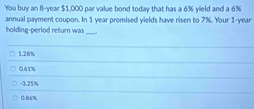 You buy an 8-year $1,000 par value bond today that has a 6% yield and a 6%
annual payment coupon. In 1 year promised yields have risen to 7%. Your 1-year
holding-period return was_
1.28%
0.61%
-3.25%
0.86%