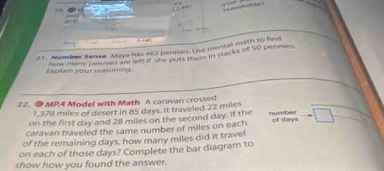 your . reasonable? 
19. 
as 1 

21. Number Sense Maya has 462 pennies. Use mental math to find 
how many pennies are left if she puts them in stacks of 50 pennies
Explain your reasoning. 
22. ● MP.4 Model with Math A caravan crossed
1,378 miles of desert in 85 days. It traveled 22 miles
on the first day and 28 miles on the second day. If the number 
caravan traveled the same number of miles on each of days
of the remaining days, how many miles did it travel 
on each of those days? Complete the bar diagram to 
show how you found the answer.