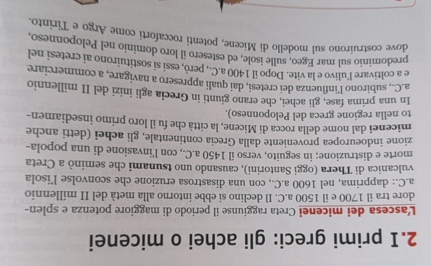 primi greci: gli achei o micenei 
L'ascesa dei micenei Creta raggiunse il periodo di maggiore potenza e splen- 
dore tra il 1700 e il 1500 a.C. Il declino si ebbe intorno alla metà del II millennio 
a.C.: dapprima, nel 1600 a.C., con una disastrosa eruzione che sconvolse l’isola 
vulcanica di Thera (oggi Santorini), causando uno tsunami che seminò a Creta 
morte e distruzione; in seguito, verso il 1450 a.C., con l’invasione di una popola- 
zione indoeuropea proveniente dalla Grecia continentale, gli achei (detti anche 
micenei dal nome della rocca di Micene, la città che fu il loro primo insediamen- 
to nella regione greca del Peloponneso). 
In una prima fase, gli achei, che erano giunti in Grecia agli inizi del II millennio 
a.C., subirono l’influenza dei cretesi, dai quali appresero a navigare, a commerciare 
e a coltivare l’ulivo e la vite. Dopo il 1400 a.C., però, essi si sostituirono ai cretesi nel 
predomínío sul mar Egeo, sulle isole, ed estesero il loro dominio nel Peloponneso, 
dove costruirono sul modello di Micene, potenti roccaforti come Argo e Tirinto.