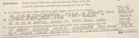 Directions Write True or False for each conditional. Then write the 
converse and state whether the converse is True or False. 
_ 
_ 
_ 
9. If a figure has four sides and four right angles, then it is a rectangle. 
_ 
_ 
_ 
_ 
10. If an ammal has four legs, then it is a horse 
_ 
_ 
11. If two angles are complementary, then each angle must measure less than 90°. __ 
ACS Publishing. Permission is granted to reproduce for classroom use only. Geometry