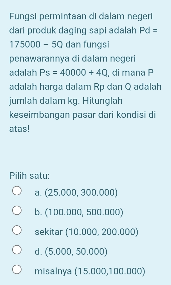 Fungsi permintaan di dalam negeri
dari produk daging sapi adalah Pd=
175000-5Q dan fungsi
penawarannya di dalam negeri
adalah Ps=40000+4Q , di mana P
adalah harga dalam Rp dan Q adalah
jumlah dalam kg. Hitunglah
keseimbangan pasar dari kondisi di
atas!
Pilih satu:
a. (25.000,300.000)
b. (100.000,500.000)
sekitar (10.000,200.000)
d. (5.000,50.000)
misalnya (15.000,100.000)