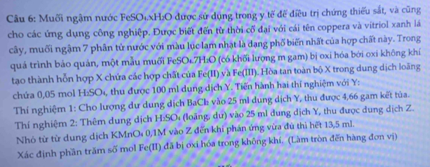 Muối ngậm nước FeSO₄. xH₂O được sử dụng trong y tế để điều trị chứng thiếu sắt, và cũng 
cho các ứng dụng công nghiệp. Được biết đến từ thời cổ đại với cái tên coppera và vitriol xanh lá 
cây, muối ngậm 7 phân tử nước với màu lục lam nhạt là dạng phố biến nhất của hợp chất này. Trong 
quá trình bảo quản, một mẫu muối FeSO₄. 7H₂O (có khối lượng m gam) bị oxi hóa bởi oxi không khí 
tạo thành hỗn hợp X chứa các hợp chất của Fe(II) và Fe(III). Hòa tan toàn bộ X trong dung dịch loãng 
chứa 0,05 mol H_2SO 4, thu được 100 ml dung dịch Y. Tiến hành hai thí nghiệm với Y : 
Thí nghiệm 1: Cho lượng dư dung dịch BaCl vào 25 ml dung dịch Y, thu được 4,66 gam kết tủa. 
Thí nghiệm 2 : Thêm dung dịch H_2SO (lo ng , ư ) vào 25 ml dung dịch Y, thu được dung dịch Z. 
Nhỏ từ từ dung dịch KMnO₄ 0, 1M vào Z đến khi phán ứng vừa đủ thì hết 13,5 ml. 
Xác định phần trăm số mol Fe(II) đã bị ơxi hóa trong không khí, (Làm tròn đến hàng đơn vị)