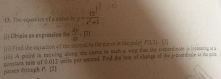 The equation of a curve is y= 12^7/x^2+3 . 
(i) Obtain an expression for  dy/dx . [2] 
(ii) Find the equation of the normal to the curve at the point P(1,3). [3] 
(iii) A point is moving zlong the curve in such a way that the x-coordinate is increasing it s 
passes through P. [2] constant rate of 0.012 units per second. Find the rate of change of the y-coordinate as the poirn