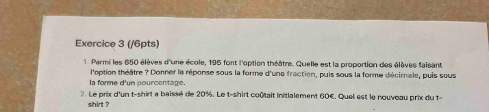 (/6pts) 
1. Parmi les 650 élèves d'une école, 195 font l'option théâtre. Quelle est la proportion des élèves faisant 
l'option théâtre ? Donner la réponse sous la forme d'une fraction, puis sous la forme décimale, puis sous 
la forme d'un pourcentage. 
2. Le prix d'un t-shirt a baissé de 20%. Le t-shirt coûtait initialement 60€. Quel est le nouveau prix du t- 
shirt ?