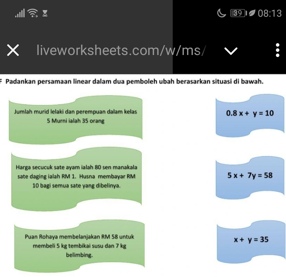 39 08:13 
liveworksheets.com/w/ms/ 
Padankan persamaan linear dalam dua pemboleh ubah berasarkan situasi di bawah. 
Jumlah murid lelaki dan perempuan dalam kelas
0.8x+y=10
5 Murni ialah 35 orang 
Harga secucuk sate ayam ialah 80 sen manakala 
sate daging ialah RM 1. Husna membayar RM
5x+7y=58
10 bagi semua sate yang dibelinya. 
Puan Rohaya membelanjakan RM 58 untuk
x+y=35
membeli 5 kg tembikai susu dan 7 kg
belimbing.