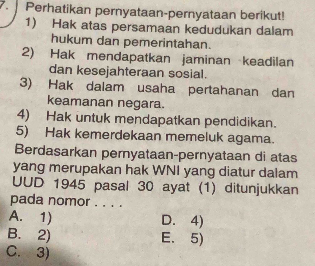 Perhatikan pernyataan-pernyataan berikut!
1) Hak atas persamaan kedudukan dalam
hukum dan pemerintahan.
2) Hak mendapatkan jaminan keadilan
dan kesejahteraan sosial.
3) Hak dalam usaha pertahanan dan
keamanan negara.
4) Hak untuk mendapatkan pendidikan.
5) Hak kemerdekaan memeluk agama.
Berdasarkan pernyataan-pernyataan di atas
yang merupakan hak WNI yang diatur dalam
UUD 1945 pasal 30 ayat (1) ditunjukkan
pada nomor . . . .
A. 1) D. 4)
B. 2) E. 5)
C. 3)