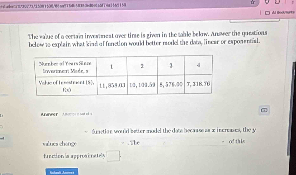 t/student/3720772/25001630/88aa578db8838ded0e6a5f74a3665160 ☆ D
All Bookmarks
The value of a certain investment over time is given in the table below. Answer the questions
below to explain what kind of function would better model the data, linear or exponential.
1) Answer Attempt 2 out of 2
a
function would better model the data because as æ increases, the y
nd
values change v. The of this
function is approximately □ .
Submit Anower