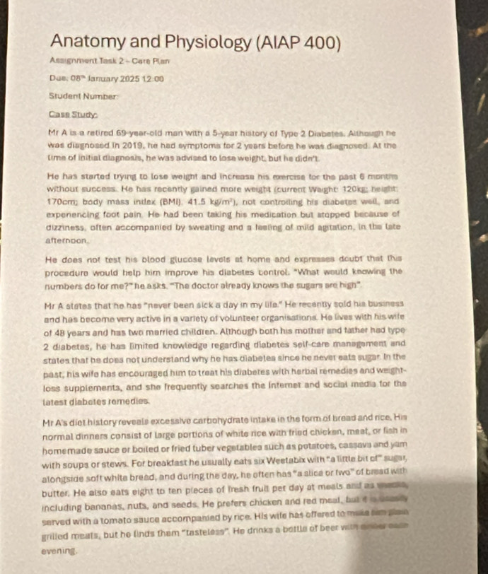 Anatomy and Physiology (AIAP 400)
Assignment Task 2 - Care Plan
Due, 08° January 2025 1.2:00
Student Number
Cass Study:
Mr A is a retired 69-year-old man with a 5-year history of Type 2 Diabetes. Although he
was diagnosed in 2019, he had symptoms for 2 years before he was diagnosed. At the
lime of initial diagnosis, he was advised to lose weight, but he didn't
He has started trying to lose weight and increase his exercise for the past 6 months
without success. He has recently gained more weight (current Waight: 120kg; height
170cm; body mass intlex (BMI). 41.5kg/m^2) , not controiling his diabetes well, and
expenencing foot pain. He had been taking his medication but stopped because of
dizziness, often accompanied by sweating and a feeling of mild agitation, in the late
afternoon.
He does not test his blood glucose levels at home and expresses doubt that this
procedure would help him improve his diabetes control. "What would knowing the
numbers do for me?” he asks. “The doctor already knows the sugars are high”
Mr A states that he has "never been sick a day in my life." He recently sold his business
and has become very active in a variety of volunteer organisations. He lives with his wife
of 48 years and has two married children. Although both his mother and father had type
2 diabetes, he has limited knowledge regarding diabetes self-care management and
states that he doea not understand why he has diabeles since he never eats sugar. In the
past, his wife has encouraged him to treat his diabetes with herbal remedies and weight-
loss supplements, and she frequently searches the internet and social media for the
latest diabetes remedies.
Mr A's diet history reveals excessive carbohydrate intake in the form of bread and rice. His
normal dinners consist of large portions of white rice with fried chicken, meat, or fish in
homemade sauce or boiled or fried tuber vegetablea such as potatoes, cassava and yam
with soups or stews. For breakfast he usually eats six Weetabix with "a little bit of" sugar,
alongside soft white bread, and during the day, he often has “a slice or two” of bread with
butter. He also eats eight to ten pieces of fresh fruit pet day at meals and as wesss
including bananas, nuts, and seeds. He prefers chicken and red meal, but it s seasly
served with a tomato sauce accompanied by rice. His wife has offered to make sem plae
grilled meats, but he finds them “tasteless”. He drinks a bettle of beer with onder ease
evening.