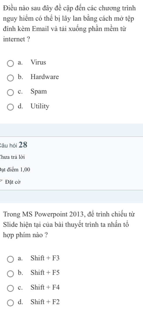 Điều nào sau đây đề cập đến các chương trình
nguy hiểm có thể bị lây lan bằng cách mở tệp
đính kèm Email và tải xuống phần mềm từ
internet ?
a. Virus
b. Hardware
c. Spam
d. Utility
Câu hỏi 28
Chưa trả lời
Đạt điểm 1,00
Đặt cờ
Trong MS Powerpoint 2013, để trình chiếu từ
Slide hiện tại của bài thuyết trình ta nhấn tổ
hợp phím nào ?
a. Shift+F3
b. Shift+F5
c. Shift+F4
d. Shift+F2