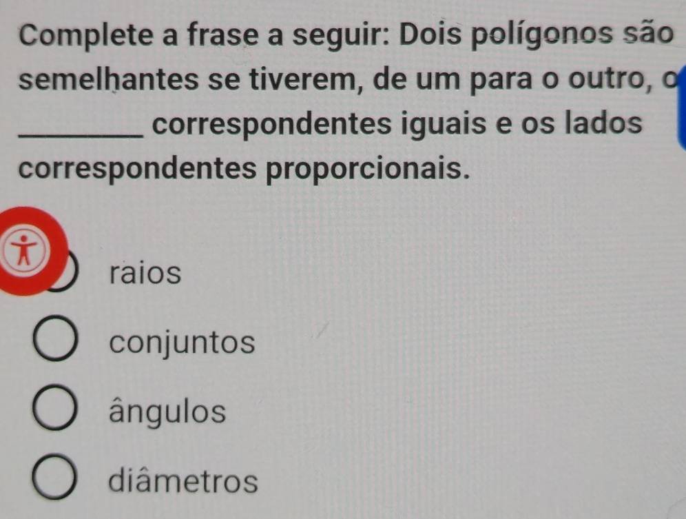 Complete a frase a seguir: Dois polígonos são
semelhantes se tiverem, de um para o outro, o
_correspondentes iguais e os lados
correspondentes proporcionais.
i
raios
conjuntos
ângulos
diâmetros