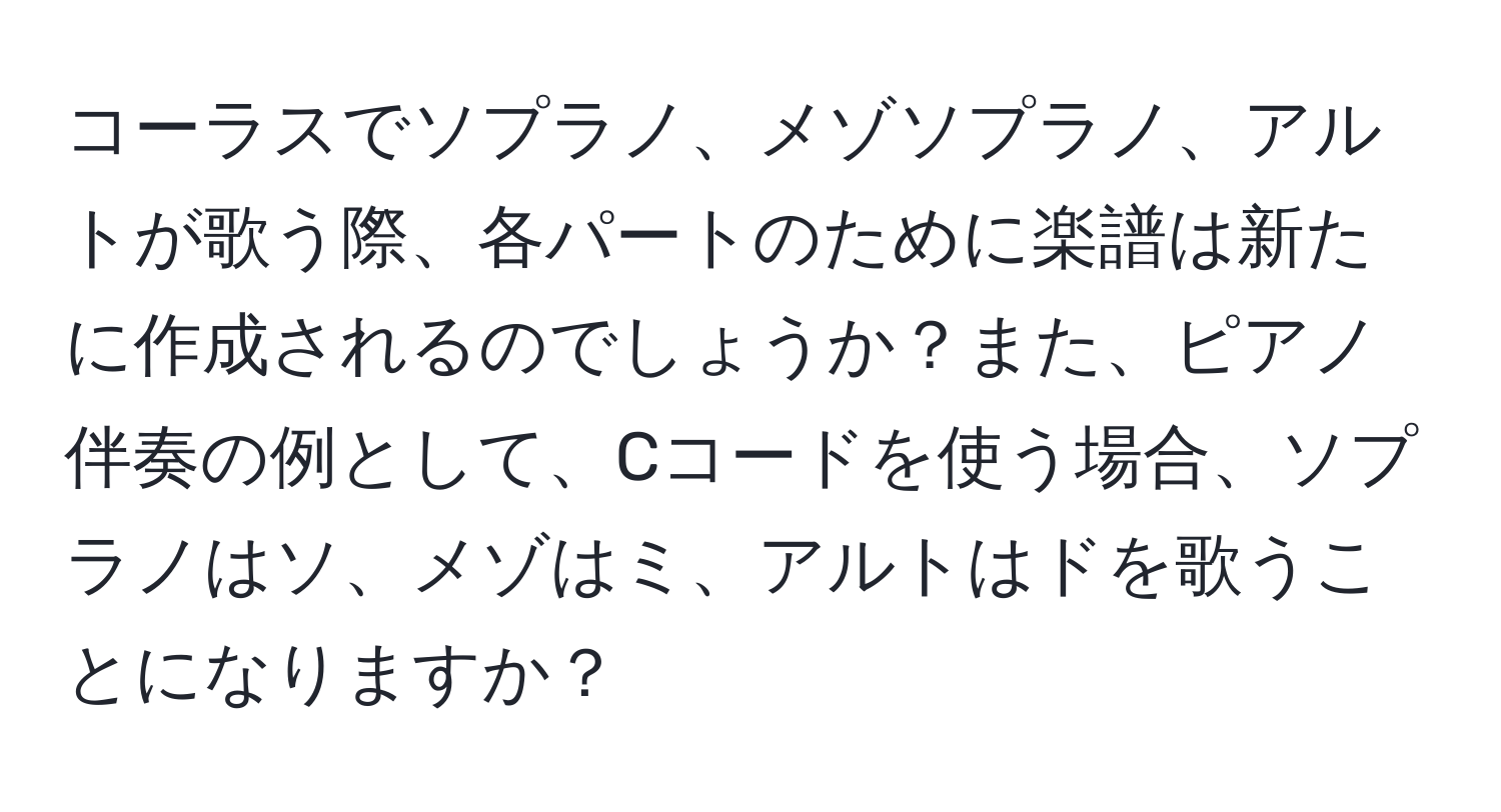 コーラスでソプラノ、メゾソプラノ、アルトが歌う際、各パートのために楽譜は新たに作成されるのでしょうか？また、ピアノ伴奏の例として、Cコードを使う場合、ソプラノはソ、メゾはミ、アルトはドを歌うことになりますか？