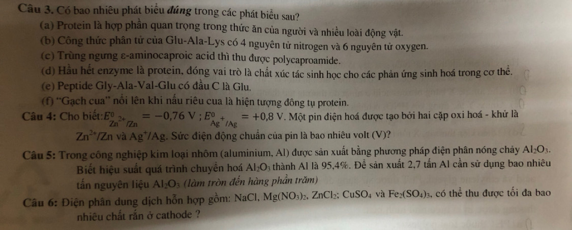 Có bao nhiêu phát biểu đúng trong các phát biểu sau?
(a) Protein là hợp phần quan trọng trong thức ăn của người và nhiều loài động vật.
(b) Công thức phân tử của Glu-Ala-Lys có 4 nguyên tử nitrogen và 6 nguyên tử oxygen.
(c) Trùng ngưng ε-aminocaproic acid thì thu được polycaproamide.
(d) Hầu hết enzyme là protein, đóng vai trò là chất xúc tác sinh học cho các phản ứng sinh hoá trong cơ thể.
(e) Peptide Gly-Ala-Val-Glu có đầu C là Glu.
(f) “Gạch cua” nổi lên khi nấu riêu cua là hiện tượng đông tụ protein.
Câu 4: Cho biết: E_Zn^(2+)/Zn^0=-0,76V;E_Ag^+/Ag^0=+0,8V. Một pin điện hoá được tạo bởi hai cặp oxi hoá - khử là
Zn^(2+)/Zn và Ag*Ag. Sức điện động chuẩn của pin là bao nhiêu volt (V)?
Câu 5: Trong công nghiệp kim loại nhôm (aluminium, Al) được sản xuất bằng phương pháp điện phân nóng chảy Al_2O_3.
Biết hiệu suất quá trình chuyền hoá Al_2O_3 thành Al là 95,4%. Để sản xuất 2,7 tấn A1 cần sử dụng bao nhiêu
tấn nguyên liệu Al_2O_3 (làm tròn đến hàng phần trăm)
Câu 6: Điện phân dung dịch hỗn hợp gồm: NaCl,Mg(NO_3)_2,ZnCl_2;CuSO_4 và Fe_2(SO_4)_3 , có thhat e thu được tối đa bao
nhiêu chất rắn ở cathode ?