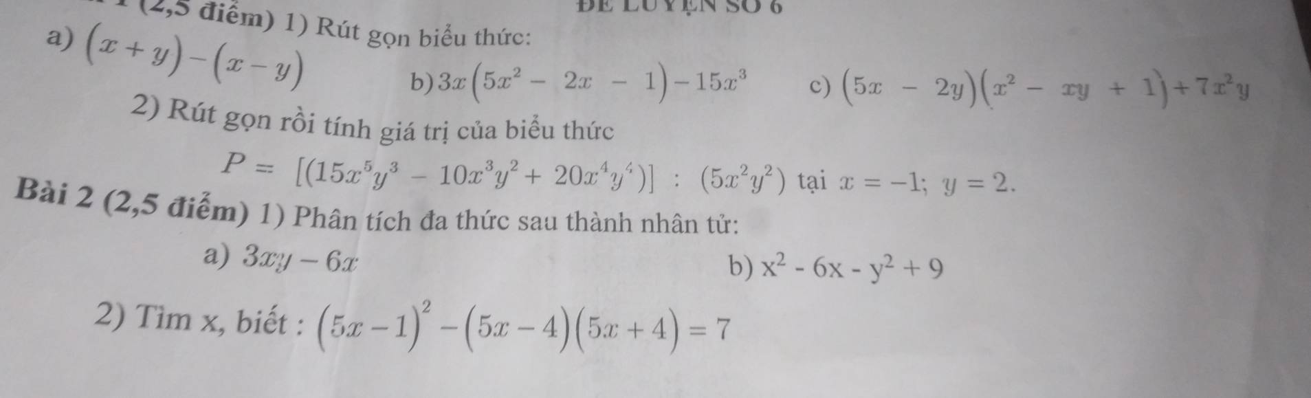 Đe lUy ệN SO 6 
* (4,5 điểm) 1) Rút gọn biểu thức: 
a) (x+y)-(x-y)
b) 3x(5x^2-2x-1)-15x^3 c) (5x-2y)(x^2-xy+1)+7x^2y
2) Rút gọn rồi tính giá trị của biểu thức
P=[(15x^5y^3-10x^3y^2+20x^4y^4)]:(5x^2y^2) tại x=-1; y=2. 
Bài 2 (2,5 điểm) 1) Phân tích đa thức sau thành nhân tử: 
a) 3xy-6x
b) x^2-6x-y^2+9
2) Tìm x, biết : (5x-1)^2-(5x-4)(5x+4)=7