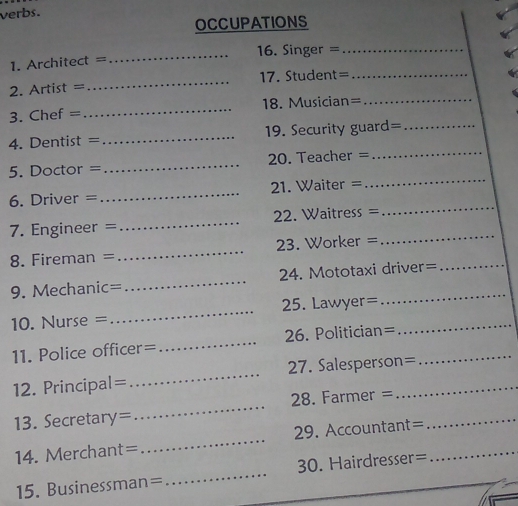 verbs. 
OCCUPATIONS 
=. Architect = _16. Singer =_ 
. Artist = _17. Student=_ 
3. Chef = _18. Musician=_ 
_ 
4. Dentist = _19. Security guard=_ 
5. Doctor = _ 20. Teacher = 
6. Driver = _ 1. Waiter = 
_ 
_ 
7. Engineer = _2. Waitress = 
_ 
8. Fireman =_ 23. Worker = 
9. Mechanic= _24. Mototaxi driver= 
10. Nurse =_ 25. Lawyer=_ 
11. Police officer=_ 26. Politician=_ 
12. Principal=_ 27. Salesperson=_ 
13. Secretary=_ 28. Farmer =_ 
14. Merchant= _29. Accountant=_ 
15. Businessman=_ 30. Hairdresser=