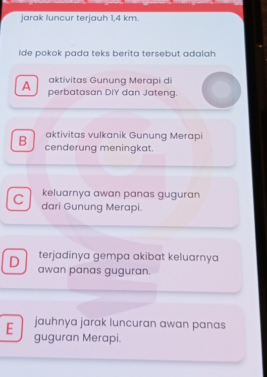 jarak luncur terjauh 1,4 km.
Ide pokok pada teks berita tersebut adalah
aktivitas Gunung Merapi di
A perbatasan DIY dan Jateng.
aktivitas vulkanik Gunung Merapi
B cenderung meningkat.
keluarnya awan panas guguran
C dari Gunung Merapi.
terjadinya gempa akibat keluarnya
D awan panas guguran.
jauhnya jarak luncuran awan panas
E guguran Merapi.