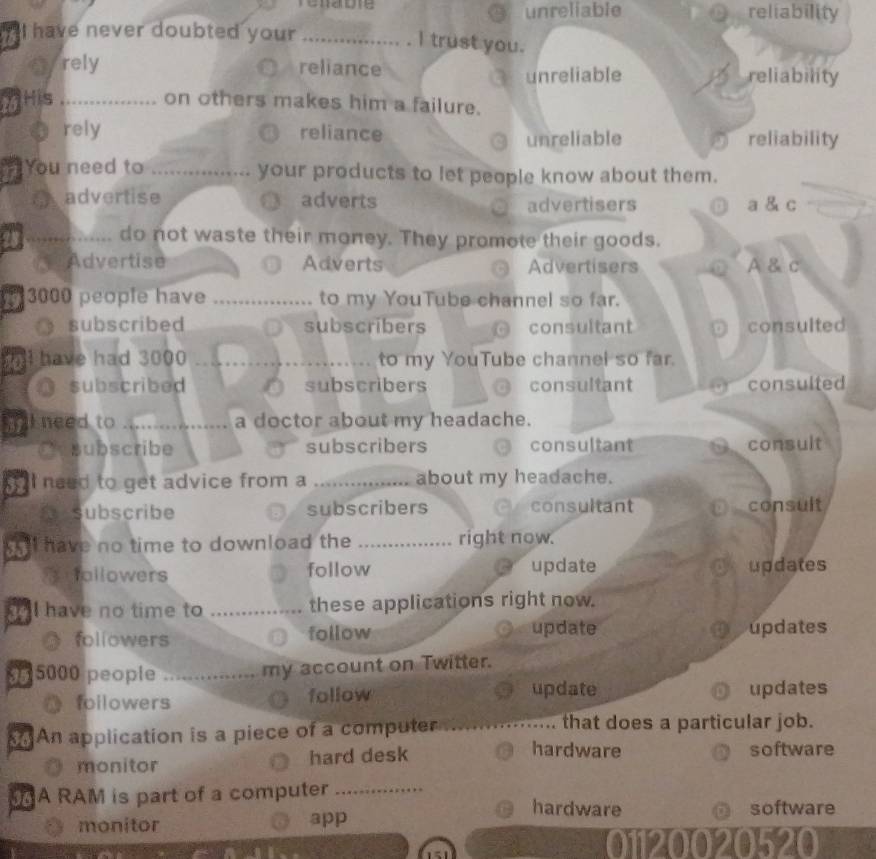 renabie unreliable reliability
I have never doubted your_
I trust you.
eyrely reliance reliability
unreliable
MHis_ on others makes him a failure.
rely reliance unreliable reliability
You need to _your products to let people know about them.
advertise adverts advertisers a & c
_do not waste their money. They promote their goods.
Advertise Adverts Advertisers A & c
3000 people have _to my YouTube channel so far.
subscribed subscribers consultant consulted
I have had 3000 _to my YouTube channel so far.
subscribed subscribers consultant consulted
ll need to _a doctor about my headache.
subscribe subscribers consultant consult
I need to get advice from a _about my headache.
subscribe subscribers consultant consult
all have no time to download the _right now.
fallowers follow update Or updates
ll have no time to _these applications right now.
followers follow update Oupdates
5000 people _my account on Twitter.

update
followers follow updates
An application is a piece of a computer _that does a particular job.
monitor hard desk
hardware software
A RAM is part of a computer _hardware
software
monitor app
01120020520