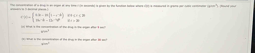 The concentration of a drug in an organ at any time t (in seconds) is given by the function below where C(t) is measured in grams per cubic centimeter (g/cm^3) ). (Round your 
answers to 3 decimal places.)
C(t)=beginarrayl 0.3t-18(1-e^(-frac t)60) 18e^(-frac t)60-12e^(-frac t-20)60endarray. if 0≤ t≤ 20
ir t>20
(a) What is the concentration of the drug in the organ after 9 sec? 
_
g/cm^3
(b) What is the concentration of the drug in the organ after 30 sec? 
_
g/cm^3