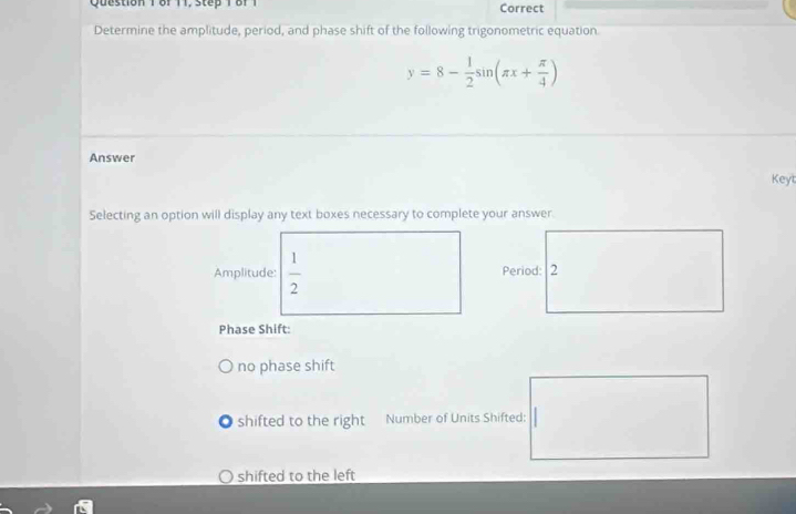 of 11, step 1 of 1 Correct 
Determine the amplitude, period, and phase shift of the following trigonometric equation
y=8- 1/2 sin (π x+ π /4 )
Answer 
Keyt 
Selecting an option will display any text boxes necessary to complete your answer. 
Amplitude:  1/2 
Phase Shift: 
no phase shift 
shifted to the right Number of Units Shifted: 
shifted to the left