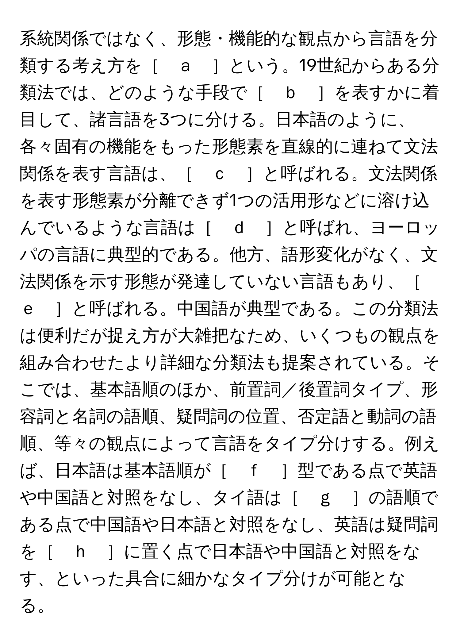 系統関係ではなく、形態・機能的な観点から言語を分類する考え方を［　ａ　］という。19世紀からある分類法では、どのような手段で［　ｂ　］を表すかに着目して、諸言語を3つに分ける。日本語のように、各々固有の機能をもった形態素を直線的に連ねて文法関係を表す言語は、［　ｃ　］と呼ばれる。文法関係を表す形態素が分離できず1つの活用形などに溶け込んでいるような言語は［　ｄ　］と呼ばれ、ヨーロッパの言語に典型的である。他方、語形変化がなく、文法関係を示す形態が発達していない言語もあり、［　ｅ　］と呼ばれる。中国語が典型である。この分類法は便利だが捉え方が大雑把なため、いくつもの観点を組み合わせたより詳細な分類法も提案されている。そこでは、基本語順のほか、前置詞／後置詞タイプ、形容詞と名詞の語順、疑問詞の位置、否定語と動詞の語順、等々の観点によって言語をタイプ分けする。例えば、日本語は基本語順が［　ｆ　］型である点で英語や中国語と対照をなし、タイ語は［　ｇ　］の語順である点で中国語や日本語と対照をなし、英語は疑問詞を［　ｈ　］に置く点で日本語や中国語と対照をなす、といった具合に細かなタイプ分けが可能となる。