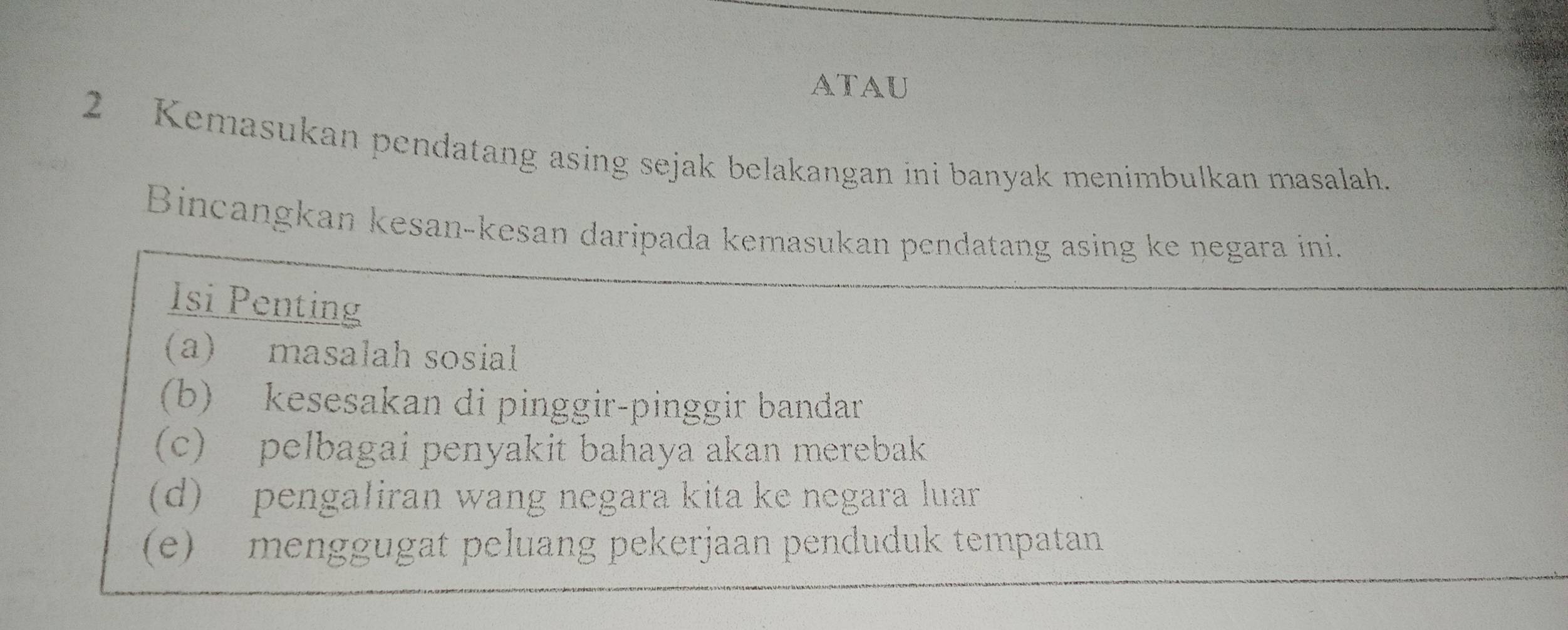 atau
2 Kemasukan pendatang asing sejak belakangan ini banyak menimbulkan masalah.
Bincangkan kesan-kesan daripada kemasukan pendatang asing ke negara ini.
Isi Penting
(a) masalah sosial
(b) kesesakan di pinggir-pinggir bandar
(c) pelbagai penyakit bahaya akan merebak
(d) pengaliran wang negara kita ke negara luar
(e) menggugat peluang pekerjaan penduduk tempatan