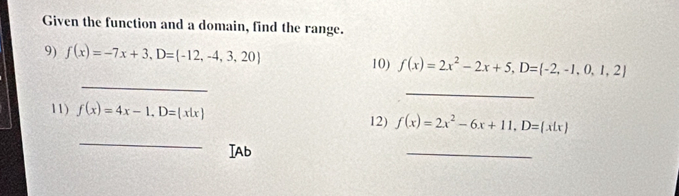 Given the function and a domain, find the range. 
9) f(x)=-7x+3, D= -12,-4,3,20
_ 
10) f(x)=2x^2-2x+5, D= -2,-1,0,1,2
_ 
11) f(x)=4x-1, D= x|x
_ 
12) f(x)=2x^2-6x+11, D= x|x
IAb 
_