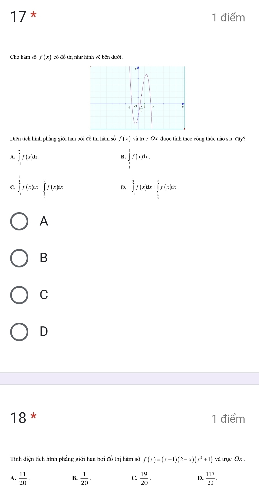 17 * 1 điểm
Cho hàm số f(x) có đồ thị như hình vẽ bên dưới.
Diện tích hình phẳng giới hạn bởi đồ thị hàm số f(x) và trục Ox được tính theo công thức nào sau đây?
A. ∈tlimits _1^(2f(x)dx.
B. ∈tlimits _frac 1)3^2f(x)dx.
C. ∈tlimits _(-1)^1f(x)dx-∈tlimits _ 1/3 ^2f(x)dx. -∈tlimits _(-1)^1f(x)dx+∈tlimits _ 1/3 ^2f(x)dx. 
D.
A
B
C
D
18 * 1 điểm
Tính diện tích hình phẳng giới hạn bởi đồ thị hàm số f(x)=(x-1)(2-x)(x^2+1) và trục Ox.
A.  11/20 .  1/20 . C.  19/20 . D.  117/20 . 
B.