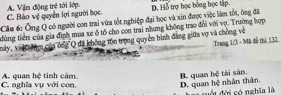 A. Vận động trẻ tới lớp.
C. Bảo vệ quyền lợi người học. D. Hỗ trợ học bổng học tập.
Câu 6: Ông Q có người con trai vừa tốt nghiệp đại học và xin được việc làm tốt, ông đã
dùng tiền của gia đình mua xe ô tô cho con trai nhưng không trao đổi với vợ. Trường hợp
này, việc làm của ông Q đã không tôn trọng quyền bình đẳng giữa vợ và chồng về
Trang 1/3 - Mã đề thi 132
A. quan hệ tình cảm.
B. quan hệ tài sản.
C. nghĩa vụ với con.
D. quan hệ nhân thân.
s đ i có nghĩa là