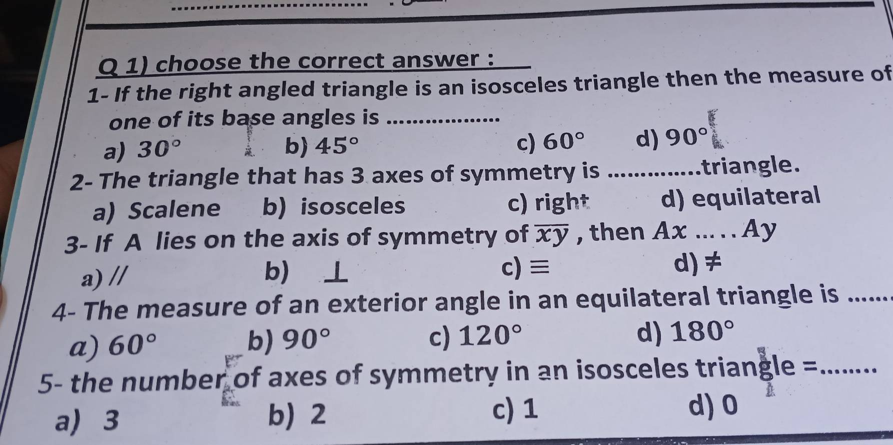 choose the correct answer :
1- If the right angled triangle is an isosceles triangle then the measure of
one of its base angles is_
a) 30° b) 45°
c) 60° d) 90°
2- The triangle that has 3 axes of symmetry is _triangle.
a) Scalene b) isosceles c) right d) equilateral
3- If A lies on the axis of symmetry of overline xy , then Ax..... _ Ay
b) ⊥
a) // c) ≡
d) ≠
4- The measure of an exterior angle in an equilateral triangle is ......
a) 60° b) 90°
c) 120° d) 180°
5- the number of axes of symmetry in an isosceles triangle =_
a) 3
b) 2 c) 1
d) 0