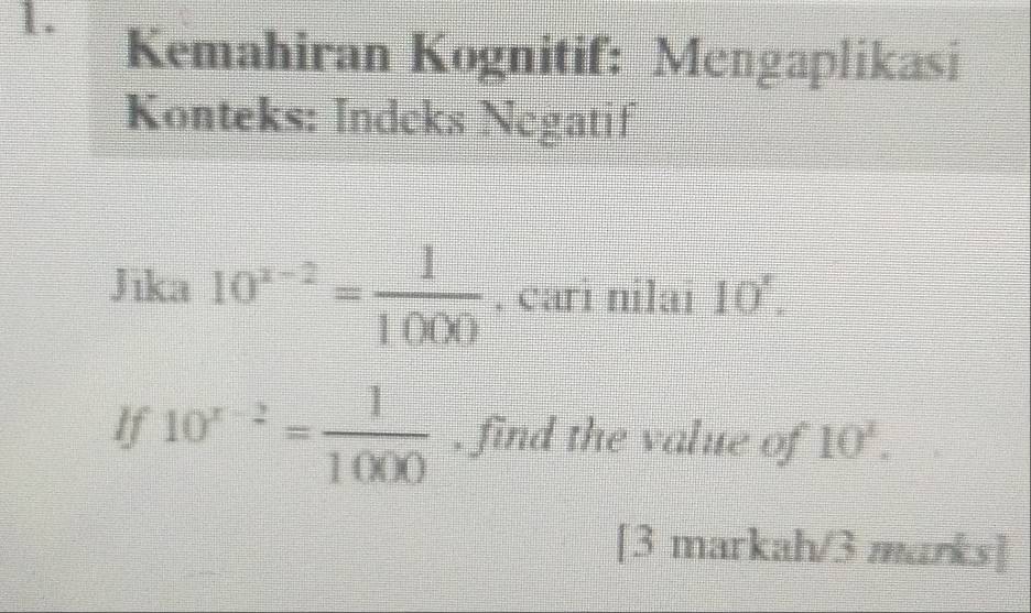 Kemahiran Kognitif: Mengaplikasi 
Konteks: Indeks Negatif 
Jika 10^(x-2)= 1/1000 . cari nilai 10'. 
If 10^(x-2)= 1/1000  , find the value of 10^1. 
[3 markah/3 marks]