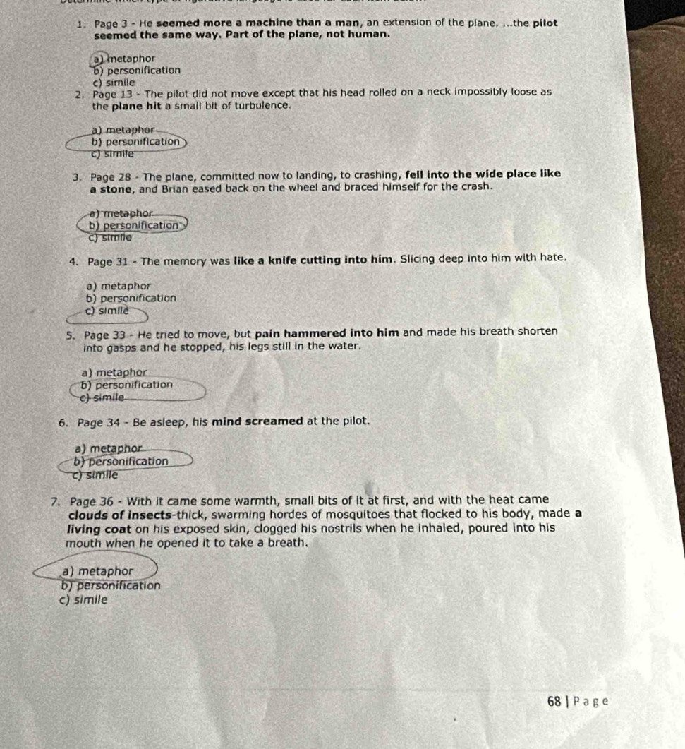 Page 3 - He seemed more a machine than a man, an extension of the plane. ...the pilot
seemed the same way. Part of the plane, not human.
a) metaphor
b) personification
c) simile
2. Page 13 - The pilot did not move except that his head rolled on a neck impossibly loose as
the plane hit a smail bit of turbulence.
a) metaphor
b) personification
c) simite
3. Page 28 - The plane, committed now to landing, to crashing, fell into the wide place like
a stone, and Brian eased back on the wheel and braced himself for the crash.
a) metaphor
b) personification
c) simile
4. Page 31 - The memory was like a knife cutting into him. Slicing deep into him with hate.
a) metaphor
b) personification
c) simile
5. Page 33 - He tried to move, but pain hammered into him and made his breath shorten
into gasps and he stopped, his legs still in the water.
a) metaphor
b) personification
c) simile
6. Page 34 - Be asleep, his mind screamed at the pilot.
a) metaphor
b) personification
c) simile
7. Page 36 - With it came some warmth, small bits of it at first, and with the heat came
clouds of insects-thick, swarming hordes of mosquitoes that flocked to his body, made a
living coat on his exposed skin, clogged his nostrils when he inhaled, poured into his
mouth when he opened it to take a breath.
a) metaphor
b) personification
c) simile
68 | P a g e