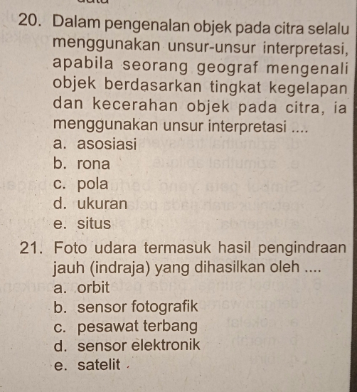 Dalam pengenalan objek pada citra selalu
menggunakan unsur-unsur interpretasi,
apabila seorang geograf mengenali
objek berdasarkan tingkat kegelapan
dan kecerahan objek pada citra, ia
menggunakan unsur interpretasi ....
a. asosiasi
b. rona
c. pola
d. ukuran
e. situs
21. Foto udara termasuk hasil pengindraan
jauh (indraja) yang dihasilkan oleh ....
a. orbit
b. sensor fotografik
c. pesawat terbang
d. sensor elektronik
e. satelit