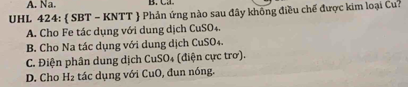 A. Na. B. Ca.
UHL 424:  SBT - KNTT  Phản ứng nào sau đây không điều chế được kim loại Cu?
A. Cho Fe tác dụng với dung dịch CuSO4.
B. Cho Na tác dụng với dung dịch CuSO₄.
C. Điện phân dung dịch CuSO₄ (điện cực trơ).
D. Cho H_2 tác dụng với CuO, đun nóng.