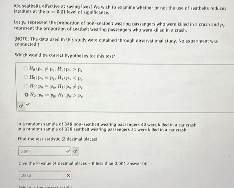 Are seatbelts effective at saving lives? We wish to examine whether or not the use of seatbelts reduces
fatalities at the alpha =0.01 level of significance.
Let parepresent the proportion of non-seatbelt wearing passengers who were killed in a crash and P_y
represent the proportion of seatbelt wearing passengers who were killed in a crash.
(NOTE: The data used in this study were obtained through observational study. No experiment was
conducted!)
Which would be correct hypotheses for this test?
H_0:p_n!= p_y, H_1:p_n>p_y
H_0:p_n=p_y, H_1:p_n
H_0:p_n=p_y, H_1:p_n!= p_y
H_0:p_n=p_y, H_1:p_n>p_y
sigma^4
In a random sample of 348 non-seatbelt wearing passengers 40 were killed in a car crash.
In a random sample of 328 seatbelt wearing passengers 31 were killed in a car crash.
Find the test statistic (2 decimal places):
0.87 sigma^4
Give the P -value (4 decimal places - if less than 0.001 answer 0):
.3843 ×