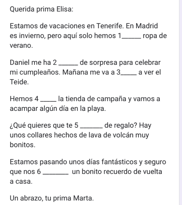 Querida prima Elisa: 
Estamos de vacaciones en Tenerife. En Madrid 
es invierno, pero aquí solo hemos 1 _ ropa de 
verano. 
Daniel me ha 2 _de sorpresa para celebrar 
mi cumpleaños. Mañana me va a 3 _ a ver el 
Teide. 
Hemos 4 _ la tienda de campaña y vamos a 
acampar algún día en la playa. 
¿Qué quieres que te 5 _de regalo? Hay 
unos collares hechos de lava de volcán muy 
bonitos. 
Estamos pasando unos días fantásticos y seguro 
que nos 6 _un bonito recuerdo de vuelta 
a casa. 
Un abrazo, tu prima Marta.