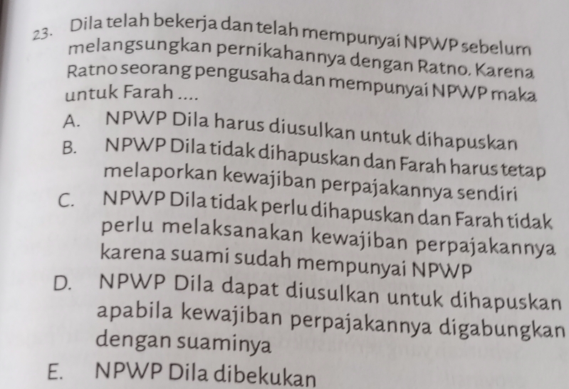 Dila telah bekerja dan telah mempunyai NPWP sebelum
melangsungkan pernikahannya dengan Ratno. Karena
Ratno seorang pengusaha dan mempunyai NPWP maka
untuk Farah ....
A. NPWP Dila harus diusulkan untuk dihapuskan
B. NPWP Dila tidak dihapuskan dan Farah harus tetap
melaporkan kewajiban perpajakannya sendiri
C. NPWP Dila tidak perlu dihapuskan dan Farah tidak
perlu melaksanakan kewajiban perpajakannya
karena suami sudah mempunyai NPWP
D. NPWP Dila dapat diusulkan untuk dihapuskan
apabila kewajiban perpajakannya digabungkan
dengan suaminya
E. NPWP Dila dibekukan