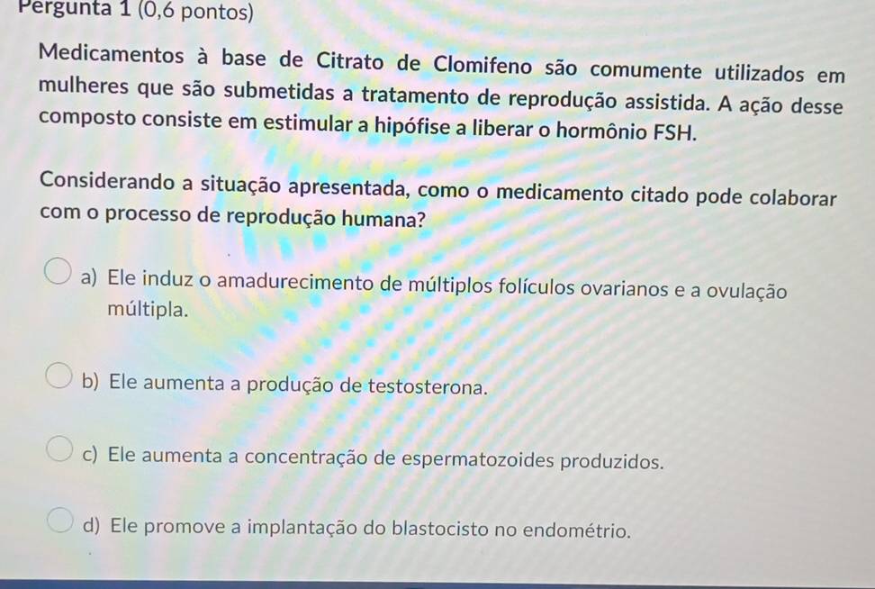 Pergunta 1 (0,6 pontos)
Medicamentos à base de Citrato de Clomifeno são comumente utilizados em
mulheres que são submetidas a tratamento de reprodução assistida. A ação desse
composto consiste em estimular a hipófise a liberar o hormônio FSH.
Considerando a situação apresentada, como o medicamento citado pode colaborar
com o processo de reprodução humana?
a) Ele induz o amadurecimento de múltiplos folículos ovarianos e a ovulação
múltipla.
b) Ele aumenta a produção de testosterona.
c) Ele aumenta a concentração de espermatozoides produzidos.
d) Ele promove a implantação do blastocisto no endométrio.