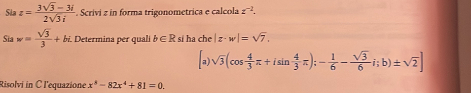 Sia z= (3sqrt(3)-3i)/2sqrt(3)i . Scrivi z in forma trigonometrica e calcola z^(-2). 
Sia w= sqrt(3)/3 +bi. . Determina per quali b∈ R si ha che |z· w|=sqrt(7).
a) sqrt(3)(cos  4/3 π +isin  4/3 π );- 1/6 - sqrt(3)/6 i; b)± sqrt(2)]
Risolvi in C l'equazione x^8-82x^4+81=0.