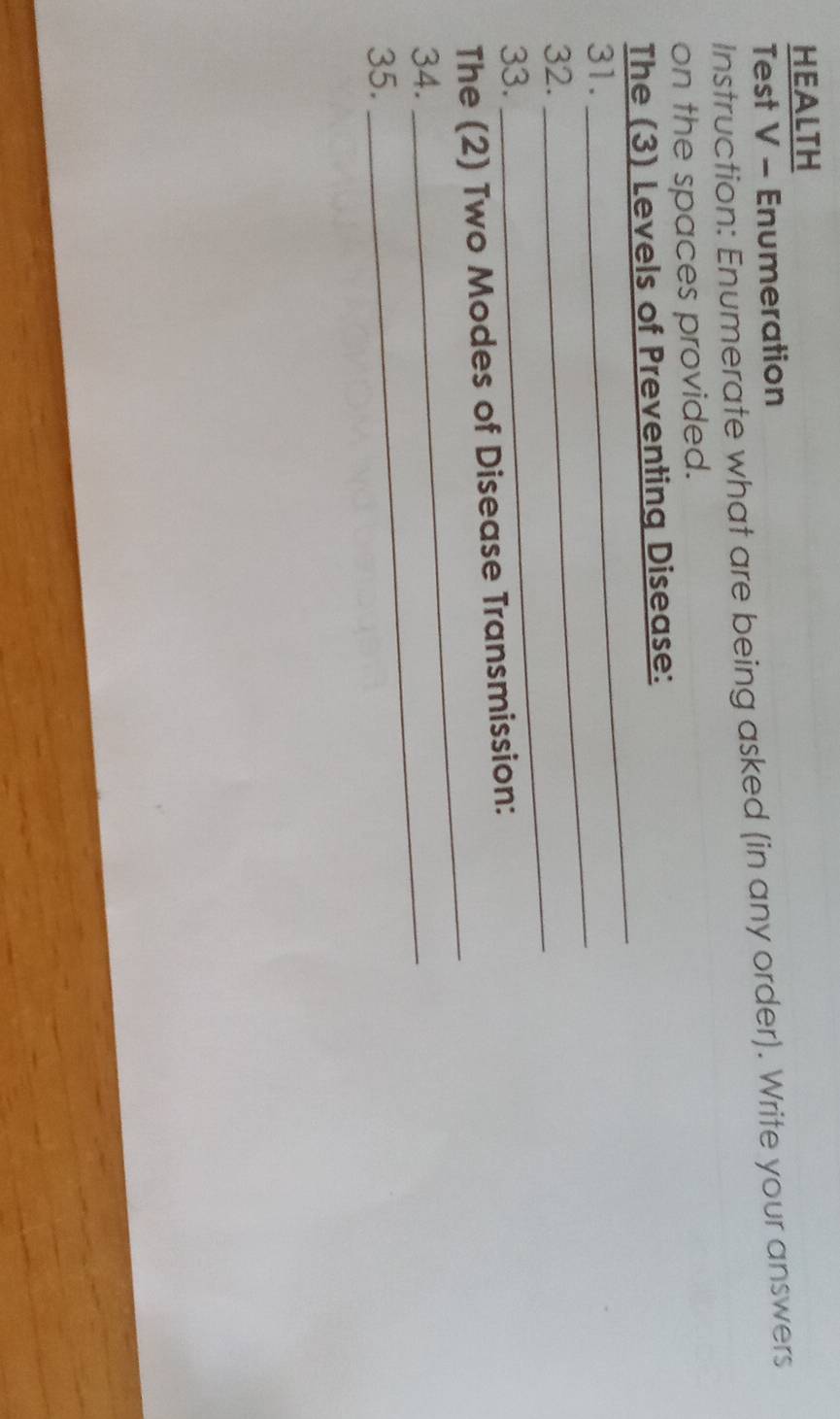 HEALTH 
Test V - Enumeration 
Instruction: Enumerate what are being asked (in any order). Write your answers 
on the spaces provided. 
The (3) Levels of Preventing Disease: 
31._ 
_ 
_ 
32. 
33. 
_ 
The (2) Two Modes of Disease Transmission: 
34._ 
35.