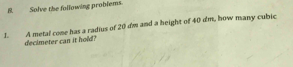 Solve the following problems. 
1. A metal cone has a radius of 20 dm and a height of 40 dm, how many cubic
decimeter can it hold?