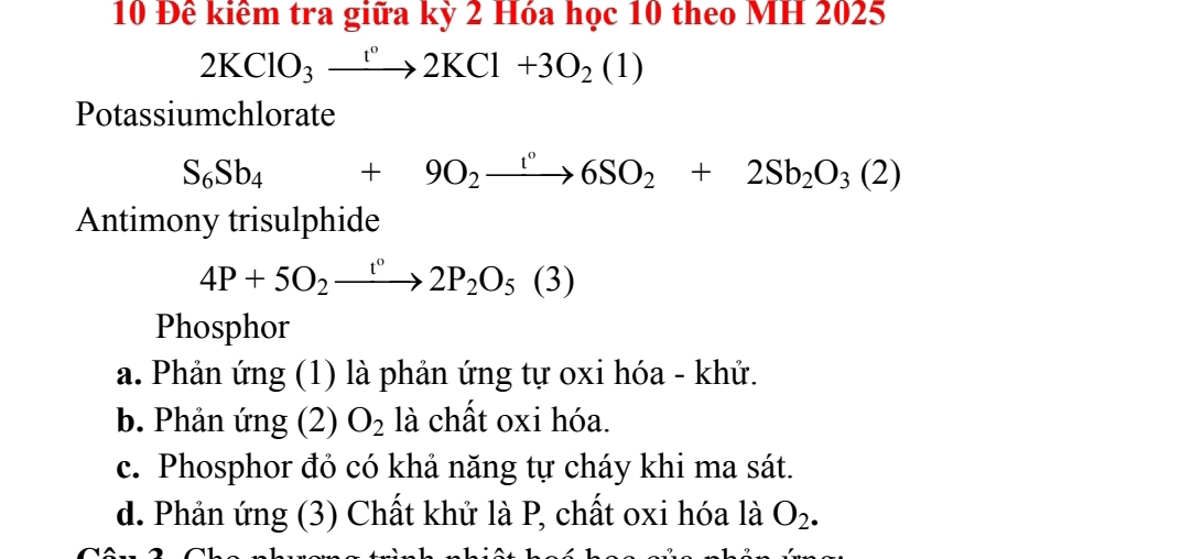 10 Đê kiêm tra giữa kỳ 2 Hóa học 10 theo MH 2025
2KClO_3xrightarrow []2KCl+3O_2(1)
Potassiumchlorate
S_6Sb_4+9O_2xrightarrow r6SO_2+2Sb_2O_3(2)
Antimony trisulphide
4P+5O_2xrightarrow t°2P_2O_5(3)
Phosphor
a. Phản ứng (1) là phản ứng tự oxi hóa - khử.
b. Phản ứng (2) O_2 là chất oxi hóa.
c. Phosphor đỏ có khả năng tự cháy khi ma sát.
d. Phản ứng (3) Chất khử là P, chất oxi hóa là O_2.