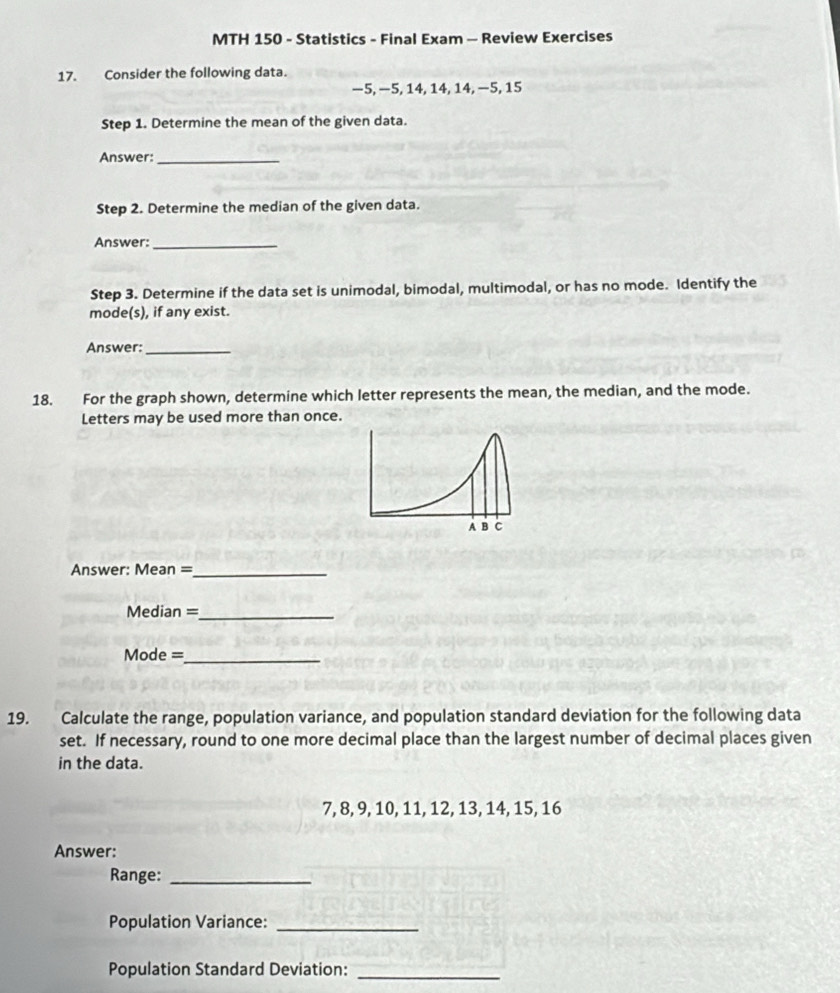 MTH 150 - Statistics - Final Exam - Review Exercises 
17. Consider the following data.
−5, −5, 14, 14, 14, −5, 15
Step 1. Determine the mean of the given data. 
Answer:_ 
Step 2. Determine the median of the given data. 
Answer:_ 
Step 3. Determine if the data set is unimodal, bimodal, multimodal, or has no mode. Identify the 
mode(s), if any exist. 
Answer:_ 
18. For the graph shown, determine which letter represents the mean, the median, and the mode. 
Letters may be used more than once. 
Answer: Mean =_ 
Median =_ 
Mode =_ 
19. Calculate the range, population variance, and population standard deviation for the following data 
set. If necessary, round to one more decimal place than the largest number of decimal places given 
in the data.
7, 8, 9, 10, 11, 12, 13, 14, 15, 16
Answer: 
Range:_ 
Population Variance:_ 
Population Standard Deviation:_