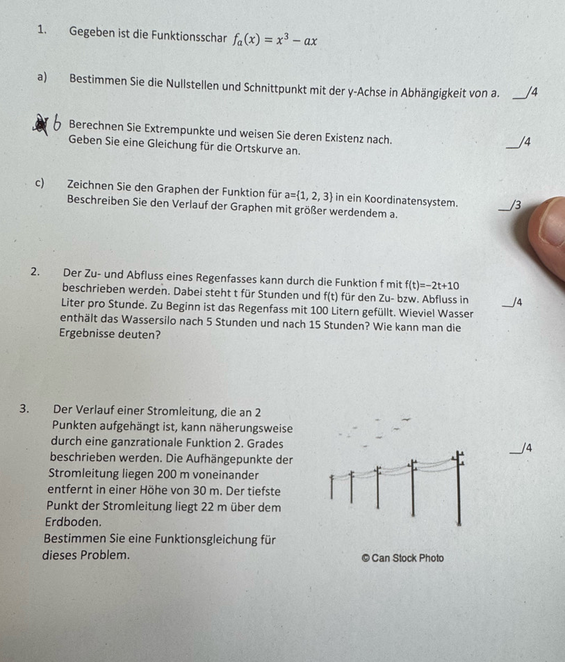 Gegeben ist die Funktionsschar f_a(x)=x^3-ax
a) Bestimmen Sie die Nullstellen und Schnittpunkt mit der y-Achse in Abhängigkeit von a. _/4 
Berechnen Sie Extrempunkte und weisen Sie deren Existenz nach. 
Geben Sie eine Gleichung für die Ortskurve an. 
_/4 
c) Zeichnen Sie den Graphen der Funktion für a= 1,2,3 in ein Koordinatensystem. _/3 
Beschreiben Sie den Verlauf der Graphen mit größer werdendem a. 
2. Der Zu- und Abfluss eines Regenfasses kann durch die Funktion f mit f(t)=-2t+10
beschrieben werden. Dabei steht t für Stunden und f(t) für den Zu- bzw. Abfluss in _/4 
Liter pro Stunde. Zu Beginn ist das Regenfass mit 100 Litern gefüllt. Wieviel Wasser 
enthält das Wassersilo nach 5 Stunden und nach 15 Stunden? Wie kann man die 
Ergebnisse deuten? 
3. Der Verlauf einer Stromleitung, die an 2 
Punkten aufgehängt ist, kann näherungsweise 
durch eine ganzrationale Funktion 2. Grades _/4 
beschrieben werden. Die Aufhängepunkte der 
Stromleitung liegen 200 m voneinander 
entfernt in einer Höhe von 30 m. Der tiefste 
Punkt der Stromleitung liegt 22 m über dem 
Erdboden. 
Bestimmen Sie eine Funktionsgleichung für 
dieses Problem. © Can Stock Photo