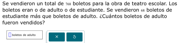 Se vendieron un total de 7 boletos para la obra de teatro escolar. Los 
boletos eran o de adulto o de estudiante. Se vendieron 6 boletos de 
estudiante más que boletos de adulto. ¿Cuántos boletos de adulto 
fueron vendidos? 
boletos de adulto ×