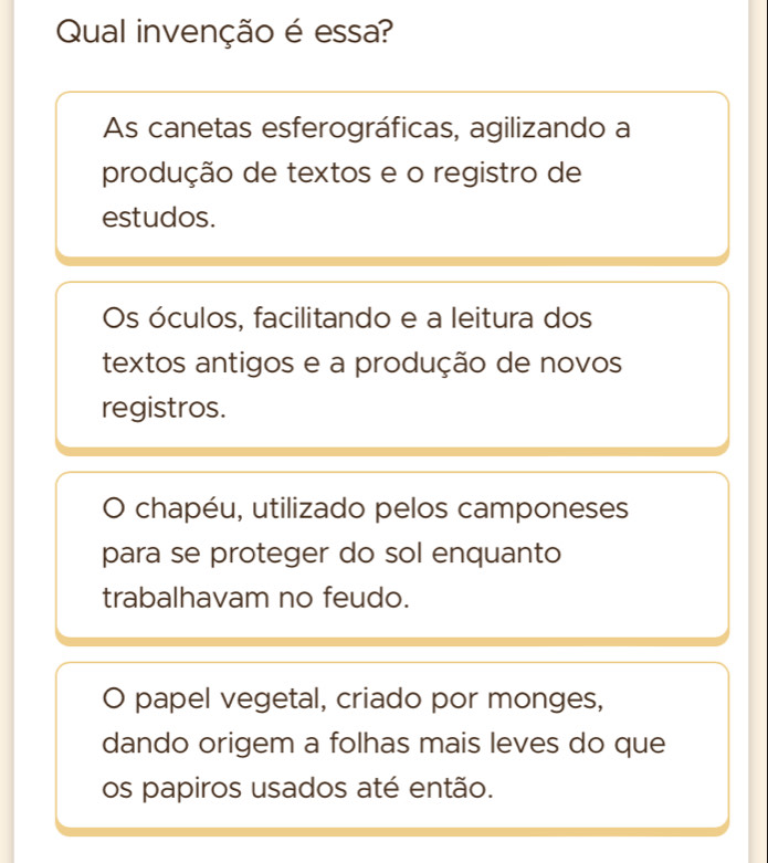 Qual invenção é essa?
As canetas esferográficas, agilizando a
produção de textos e o registro de
estudos.
Os óculos, facilitando e a leitura dos
textos antigos e a produção de novos
registros.
chapéu, utilizado pelos camponeses
para se proteger do sol enquanto
trabalhavam no feudo.
O papel vegetal, criado por monges,
dando origem a folhas mais leves do que
os papiros usados até então.