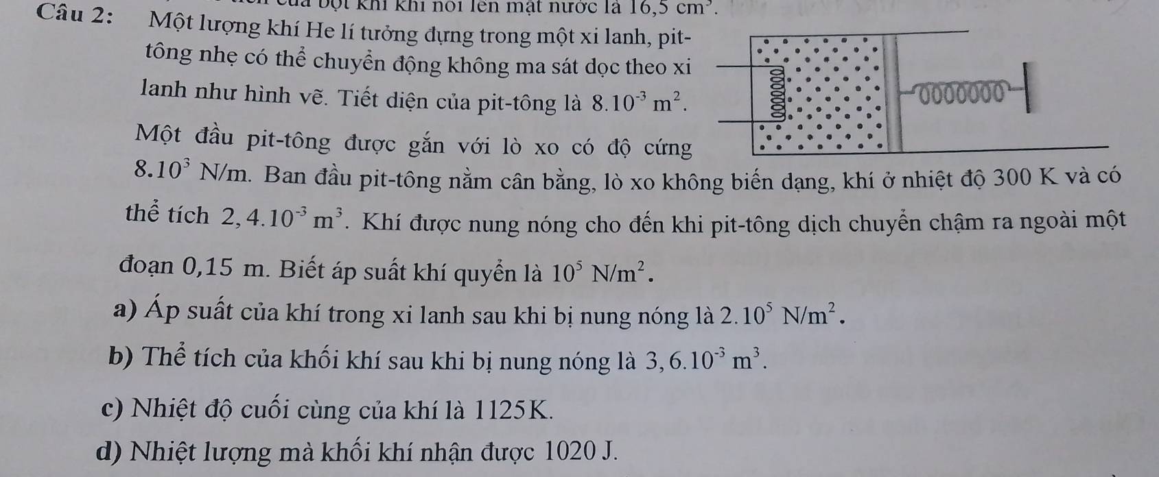 CĐa bột khi khi nói lên mạt nược là 16, 5cm^3. 
Câu 2: Một lượng khí He lí tưởng đựng trong một xi lanh, pit- 
tông nhẹ có thể chuyển động không ma sát dọc theo xi 
lanh như hình vẽ. Tiết diện của pit-tông là 8.10^(-3)m^2.
0000000
Một đầu pit-tông được gắn với lò xo có độ cứng
8. 10^3N/m. Ban đầu pit-tông nằm cân bằng, lò xo không biến dạng, khí ở nhiệt độ 300 K và có 
thể tích 2, 4.10^(-3)m^3. Khí được nung nóng cho đến khi pit-tông dịch chuyển chậm ra ngoài một 
đoạn 0,15 m. Biết áp suất khí quyển là 10^5N/m^2. 
a) Áp suất của khí trong xi lanh sau khi bị nung nóng là 2.10^5N/m^2. 
b) Thể tích của khối khí sau khi bị nung nóng là 3, 6.10^(-3)m^3. 
c) Nhiệt độ cuối cùng của khí là 1125K. 
d) Nhiệt lượng mà khối khí nhận được 1020 J.