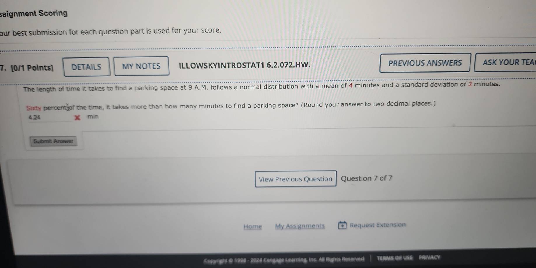 ssignment Scoring 
our best submission for each question part is used for your score. 
7. [0/1 Points] DETAILS MY NOTES ILLOWSKYINTROSTAT1 6.2.072.HW. PREVIOUS ANSWERS ASK YOUR TEA 
The length of time it takes to find a parking space at 9 A.M. follows a normal distribution with a mean of 4 minutes and a standard deviation of 2 minutes. 
Sixty percent of the time, it takes more than how many minutes to find a parking space? (Round your answer to two decimal places.)
4.24 min
Submit Answer 
View Previous Question Question 7 of 7 
Home My Assignments Request Extension 
Copyright @ 1998 - 2924 Cengage Learning, inc. All Rights Reserved TERMS OF USE PRIVACY