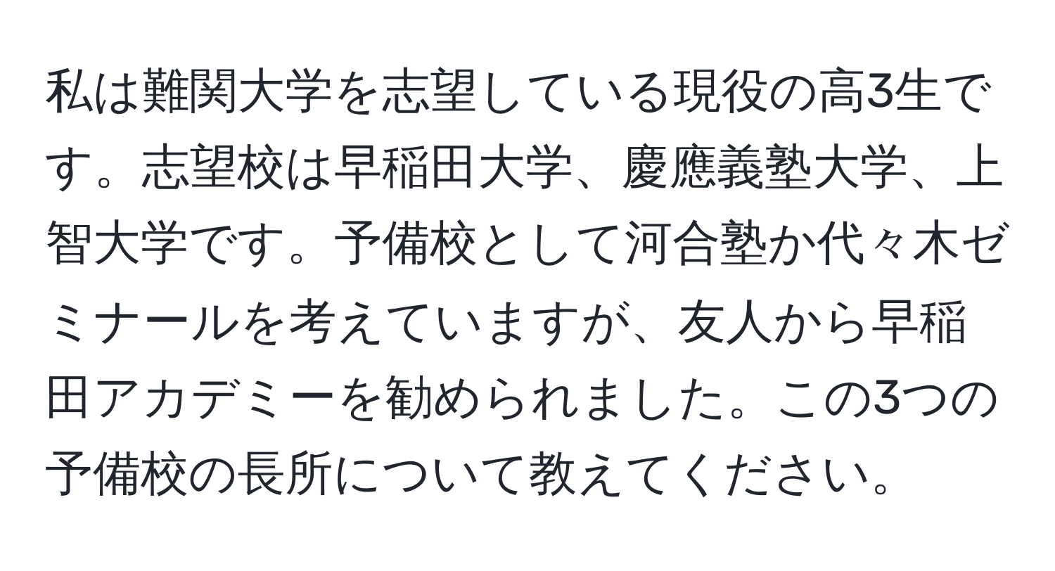 私は難関大学を志望している現役の高3生です。志望校は早稲田大学、慶應義塾大学、上智大学です。予備校として河合塾か代々木ゼミナールを考えていますが、友人から早稲田アカデミーを勧められました。この3つの予備校の長所について教えてください。