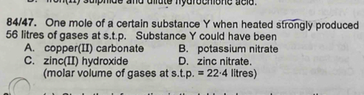 ulphde and dllute nydrochione acld .
84/47. One mole of a certain substance Y when heated strongly produced
56 litres of gases at s.t.p. Substance Y could have been
A. copper(II) carbonate B. potassium nitrate
C. zinc(II) hydroxide D. zinc nitrate.
(molar volume of gases at s.t.p.=22· 4 litres)