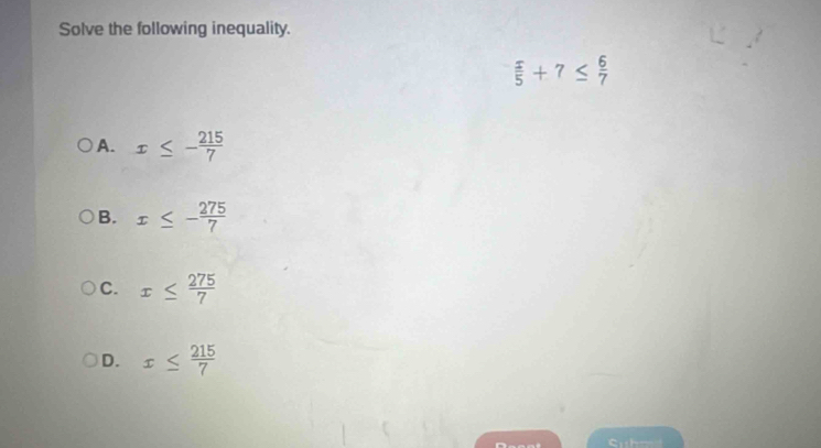 Solve the following inequality.
 5/5 +7≤  6/7 
A. x≤ - 215/7 
B. x≤ - 275/7 
C. x≤  275/7 
D. x≤  215/7 